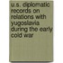 U.S. Diplomatic Records On Relations With Yugoslavia During The Early Cold War