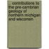 .. Contributions To The Pre-Cambrian Geology Of Northern Michigan And Wisconsin