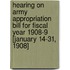 Hearing On Army Appropriation Bill For Fiscal Year 1908-9 [January 14-31, 1908]