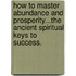 How to Master Abundance and Prosperity...the Ancient Spiritual Keys to Success.