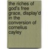 The Riches Of God's Free Grace, Display'd In The Conversion Of Cornelius Cayley door Cornelius Cayley