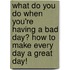 What Do You Do When You'Re Having A Bad Day? How To Make Every Day A Great Day!