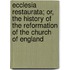 Ecclesia Restaurata; Or, The History Of The Reformation Of The Church Of England