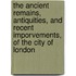 The Ancient Remains, Antiquities, And Recent Imporvements, Of The City Of London