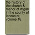 The History Of The Church & Manor Of Wigan In The County Of Lancaster, Volume 18