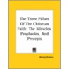 The Three Pillars Of The Christian Faith: The Miracles, Prophecies, And Precepts by Kersey Graves