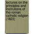 Lectures On The Principles And Institutions Of The Roman Catholic Religion (1823)