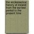 The Ecclesiastical History Of Ireland From The Earliest Period To The Present Time