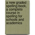 A New Graded Spelling-Book, A Complete Course In Spelling For Schools And Academics
