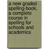 A New Graded Spelling-Book, A Complete Course In Spelling For Schools And Academics