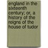 England In The Sixteenth Century; Or, A History Of The Reigns Of The House Of Tudor