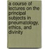 A Course Of Lectures On The Principal Subjects In Pneumatology, Ethics, And Divinity