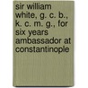 Sir William White, G. C. B., K. C. M. G., For Six Years Ambassador At Constantinople by Henry Sutherland Edwards