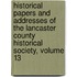 Historical Papers And Addresses Of The Lancaster County Historical Society, Volume 13