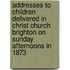 Addresses To Children Delivered In Christ Church Brighton On Sunday Afternoons In 1873