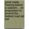 Good Roads. Hearing Before A Subcom... On Proposition To Amend The Federal Road Aid Law by United States.