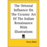 The Oriental Influence On The Ceramic Art Of The Italian Renaissance With Illustrations by Henry Wallis