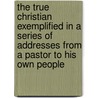 The True Christian Exemplified in a Series of Addresses from a Pastor to His Own People door John Angell James