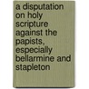A Disputation on Holy Scripture Against the Papists, Especially Bellarmine and Stapleton door William Whitaker