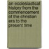 An Ecclesiastical History From The Commencement Of The Christian Era To The Present Time