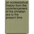 An Ecclesiastical History From The Commencement Of The Christian Era To The Present Time
