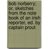 Bob Norberry; Or, Sketches From The Note Book Of An Irish Reporter, Ed. By Captain Prout door Bob Norberry