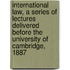 International Law, A Series Of Lectures Delivered Before The University Of Cambridge, 1887