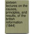 Sixteen Lectures On The Causes, Principles, And Results, Of The British Reformation (1844)