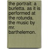 The Portrait: A Burletta. As It Is Performed At The Rotunda. The Music By Mr. Barthelemon. by Unknown