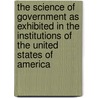 The Science Of Government As Exhibited In The Institutions Of The United States Of America by Charles Bishop Goodrich