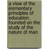 A View Of The Elementary Principles Of Education, Founded On The Study Of The Nature Of Man