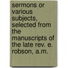 Sermons Or Various Subjects, Selected From The Manuscripts Of The Late Rev. E. Robson, A.M. door Onbekend
