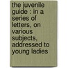 The Juvenile Guide : In A Series Of Letters, On Various Subjects, Addressed To Young Ladies door Onbekend