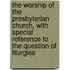 The Worship Of The Presbyterian Church, With Special Reference To The Question Of Liturgies
