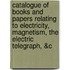 Catalogue Of Books And Papers Relating To Electricity, Magnetism, The Electric Telegraph, &C