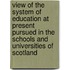 View Of The System Of Education At Present Pursued In The Schools And Universities Of Scotland