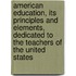 American Education, Its Principles And Elements, Dedicated To The Teachers Of The United States