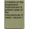 A Treatise On The Progressive Improvement & Present State Of The Manufactures In Metal, Volume 1 by Robert Hunt