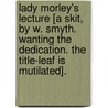 Lady Morley's Lecture [A Skit, By W. Smyth. Wanting The Dedication. The Title-Leaf Is Mutilated]. by William Smyth
