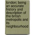 London; Being An Accurate History And Description Of The British Metropolis And Its Neighbourhood