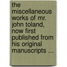 The Miscellaneous Works Of Mr. John Toland, Now First Published From His Original Manuscripts ... door John Toland