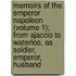 Memoirs Of The Emperor Napoleon (Volume 1); From Ajaccio To Waterloo, As Soldier, Emperor, Husband