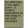 The Wilderness Of The Upper Yukon - A Hunter's Explorations For Wild Sheep In Sub-Arctic Mountains by Charles Sheldon