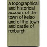 A Topographical And Historical Account Of The Town Of Kelso, And Of The Town And Castle Of Roxburgh door James Haig