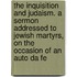 The Inquisition And Judaism. A Sermon Addressed To Jewish Martyrs, On The Occasion Of An Auto Da Fe