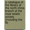 A Catalogue Of The Library Of The North China Branch Of The Royal Asiatic Society (Including The Lib door Asiatic Society of Great Britain and I