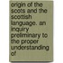 Origin Of The Scots And The Scottish Language. An Inquiry Preliminary To The Proper Understanding Of