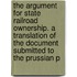 The Argument For State Railroad Ownership. A Translation Of The Document Submitted To The Prussian P