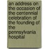 An Address On The Occasion Of The Centennial Celebration Of The Founding Of The Pennsylvania Hospital