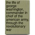The Life Of George Washington, Commander In Chief Of The American Army, Through The Revolutionary War